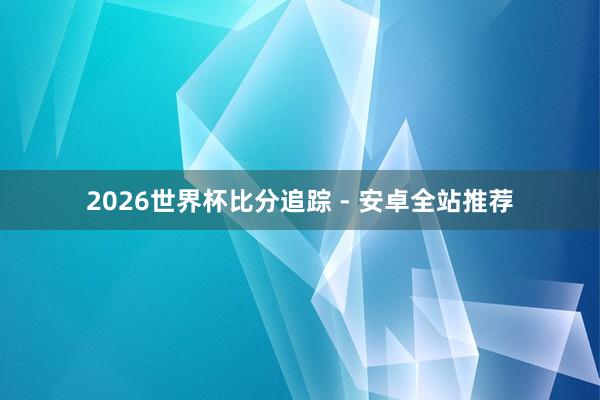2026世界杯比分追踪 - 安卓全站推荐