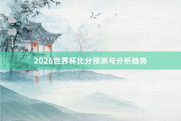 2026世界杯比分预测与分析趋势