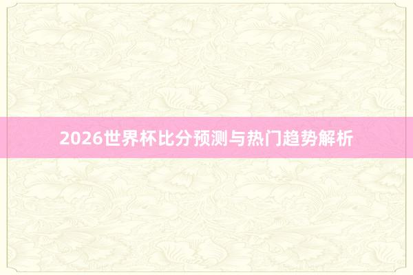 2026世界杯比分预测与热门趋势解析