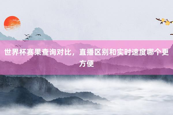 世界杯赛果查询对比，直播区别和实时速度哪个更方便