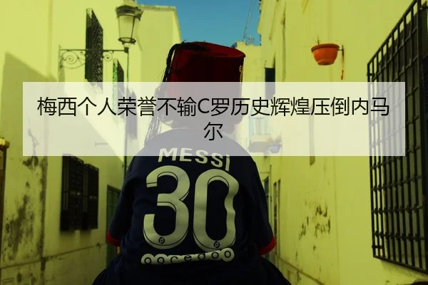 梅西个人荣誉不输C罗历史辉煌压倒内马尔